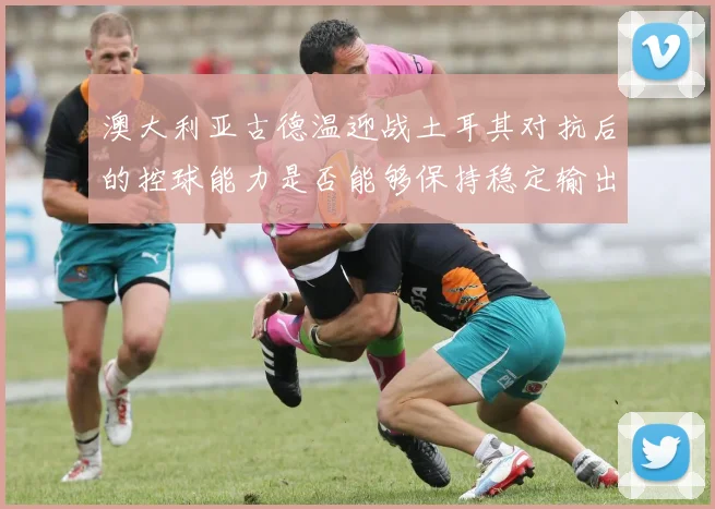 澳大利亚古德温迎战土耳其对抗后的控球能力是否能够保持稳定输出