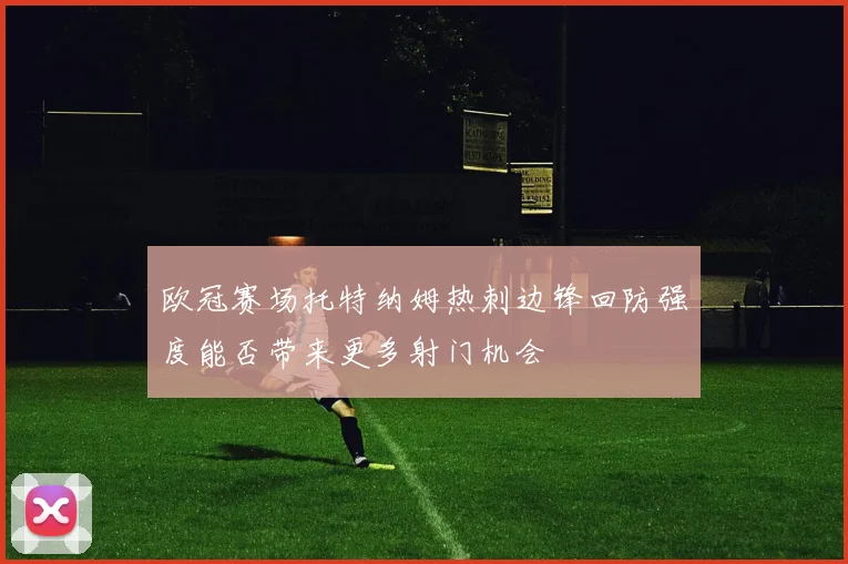 欧冠赛场托特纳姆热刺边锋回防强度能否带来更多射门机会