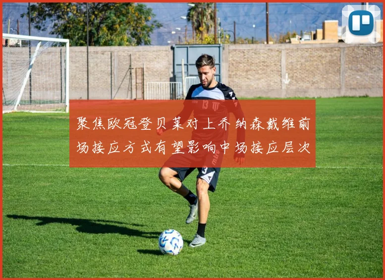 聚焦欧冠登贝莱对上乔纳森戴维前场接应方式有望影响中场接应层次