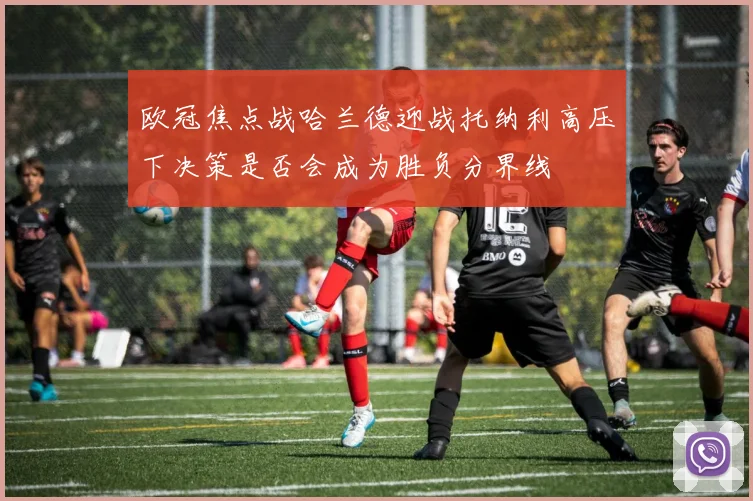 欧冠焦点战哈兰德迎战托纳利高压下决策是否会成为胜负分界线