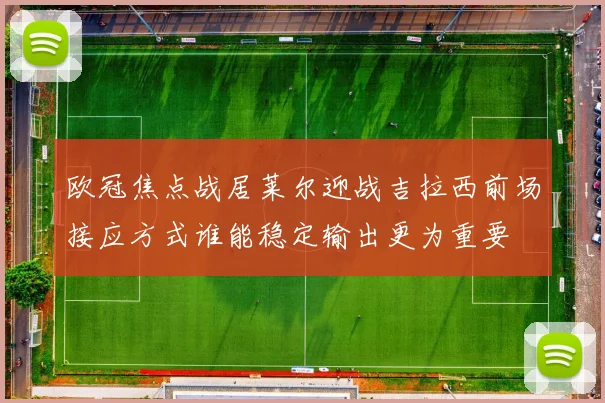 欧冠焦点战居莱尔迎战吉拉西前场接应方式谁能稳定输出更为重要