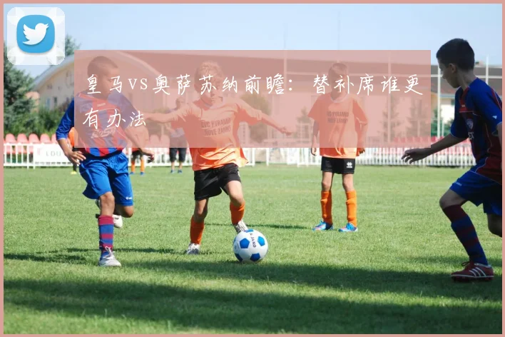 皇马vs奥萨苏纳前瞻：替补席谁更有办法