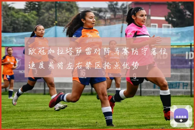 欧冠加拉塔萨雷对阵马赛防守落位速度或将左右禁区抢点优势