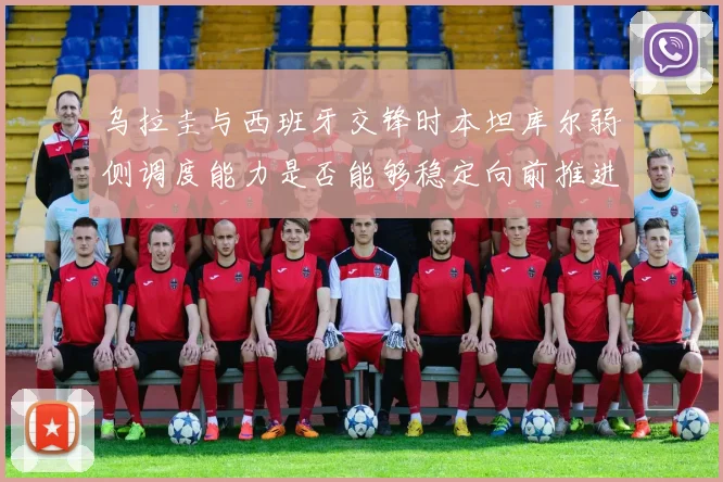 乌拉圭与西班牙交锋时本坦库尔弱侧调度能力是否能够稳定向前推进