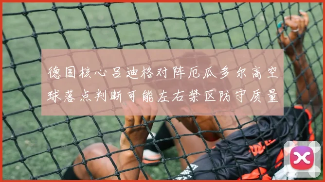 德国核心吕迪格对阵厄瓜多尔高空球落点判断可能左右禁区防守质量